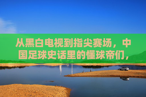 从黑白电视到指尖赛场，中国足球史话里的懂球帝们，从黑白电视到指尖赛场，中国足球史话里的懂球帝们