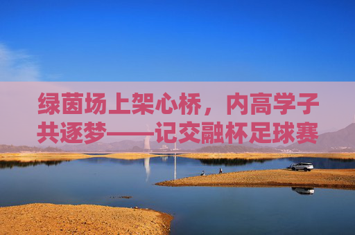 绿茵场上架心桥,内高学子共逐梦——记交融杯足球赛,交融杯足球赛,内高学子绿茵架桥共逐梦