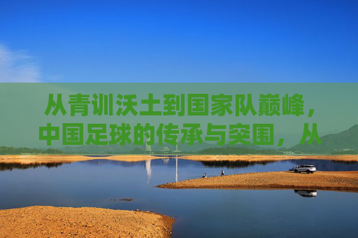 从青训沃土到国家队巅峰，中国足球的传承与突围，从青训沃土到巅峰突围，中国足球的传承之路