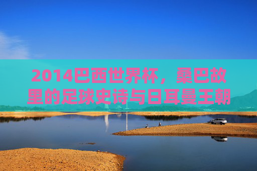 2014巴西世界杯,桑巴故里的足球史诗与日耳曼王朝的加冕,2014巴西世界杯,桑巴史诗与日耳曼加冕