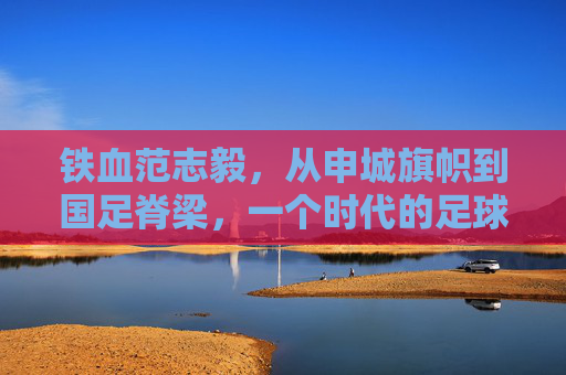 铁血范志毅，从申城旗帜到国足脊梁，一个时代的足球图腾，铁血范志毅，从申城旗帜到国足图腾