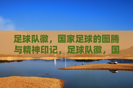 足球队徽，国家足球的图腾与精神印记，足球队徽，国家足球的精神图腾