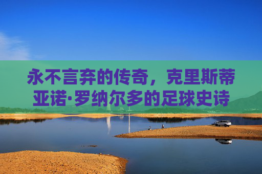 永不言弃的传奇，克里斯蒂亚诺·罗纳尔多的足球史诗，C罗，永不言弃的足球史诗