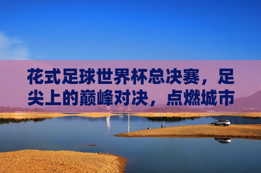 花式足球世界杯总决赛,足尖上的巅峰对决,点燃城市激情,足尖巅峰对决,花式足球世界杯点燃城市激情