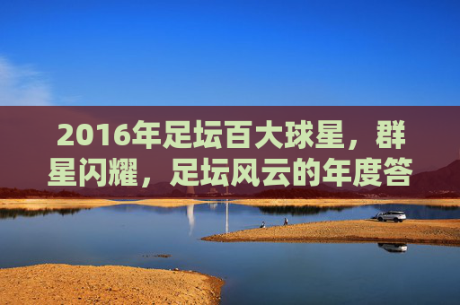 2016年足坛百大球星,群星闪耀,足坛风云的年度答卷,2016年足坛百大球星,群星闪耀的足坛风云年度答卷