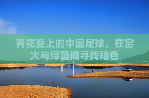 青花瓷上的中国足球,在窑火与绿茵间寻找釉色