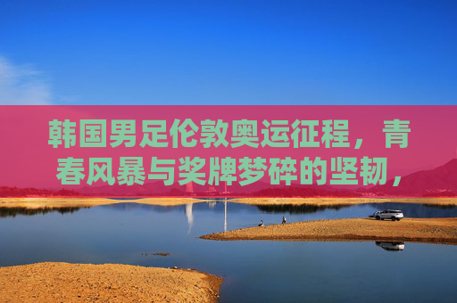 韩国男足伦敦奥运征程，青春风暴与奖牌梦碎的坚韧，韩国男足伦敦奥运，青春风暴与奖牌梦碎的坚韧