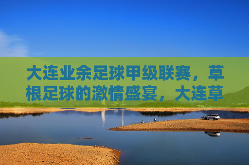 大连业余足球甲级联赛，草根足球的激情盛宴，大连草根足球甲级联赛，激情盛宴