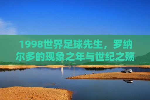 1998世界足球先生,罗纳尔多的现象之年与世纪之殇,1998世界足球先生罗纳尔多,现象之年与世纪之殇