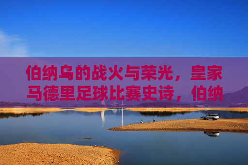 伯纳乌的战火与荣光，皇家马德里足球比赛史诗，伯纳乌战火与荣光，皇家马德里足球史诗
