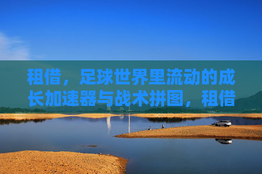 租借,足球世界里流动的成长加速器与战术拼图,租借,足球流动的成长加速器与战术拼图