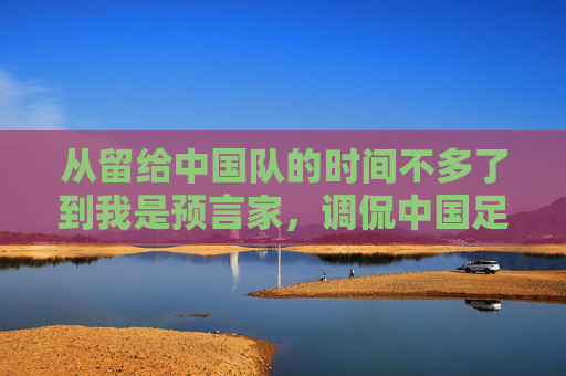 从留给中国队的时间不多了到我是预言家,调侃中国足球的视频,为何成了球迷的解压阀?预言家式调侃,中国足球视频成球迷解压阀?