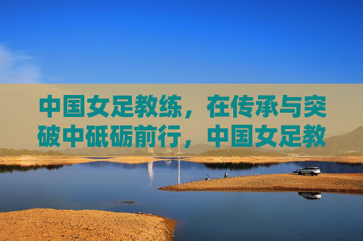 中国女足教练，在传承与突破中砥砺前行，中国女足教练，传承与突破中砥砺前行