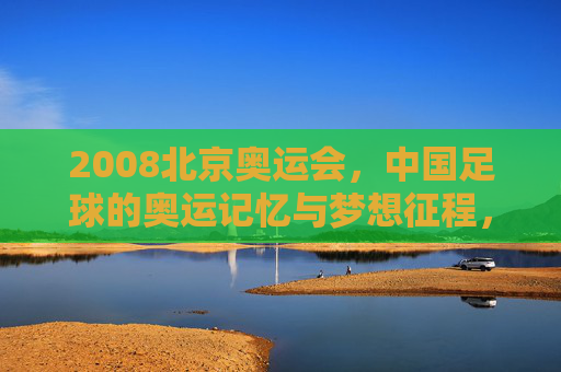 2008北京奥运会，中国足球的奥运记忆与梦想征程，2008北京奥运会，中国足球的奥运记忆与梦想征程
