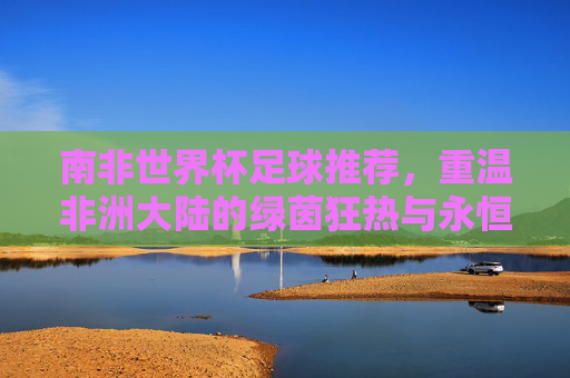 南非世界杯足球推荐,重温非洲大陆的绿茵狂热与永恒经典