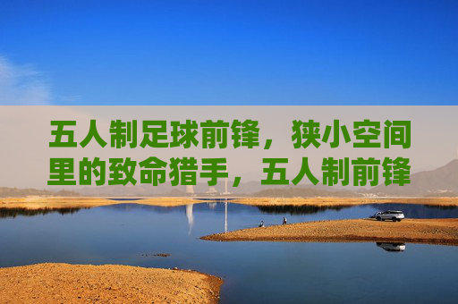 五人制足球前锋,狭小空间里的致命猎手,五人制前锋,狭小空间的致命猎手