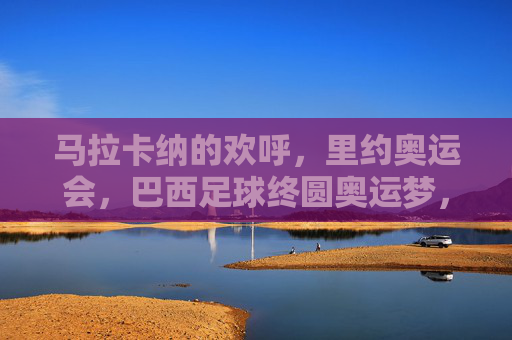 马拉卡纳的欢呼,里约奥运会,巴西足球终圆奥运梦,马拉卡纳见证,巴西足球终圆奥运梦