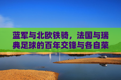 蓝军与北欧铁骑,法国与瑞典足球的百年交锋与各自荣光,蓝军与北欧铁骑,法国瑞典足球百年交锋与各自荣光