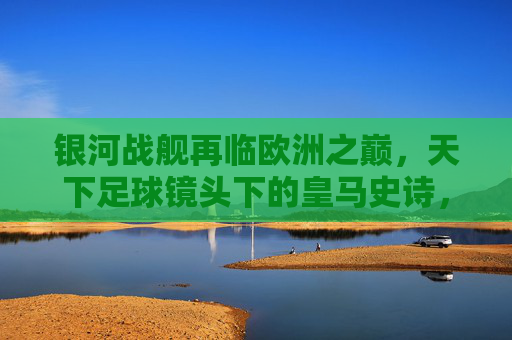银河战舰再临欧洲之巅，天下足球镜头下的皇马史诗，银河战舰再临欧洲之巅，天下足球镜头下的皇马史诗