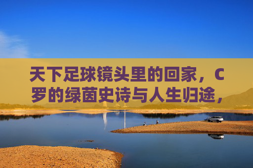 天下足球镜头里的回家，C罗的绿茵史诗与人生归途，天下足球镜头里的归途，C罗的绿茵史诗与人生回家