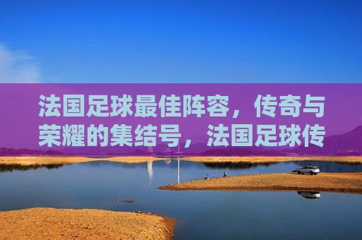 法国足球最佳阵容，传奇与荣耀的集结号，法国足球传奇荣耀集结号