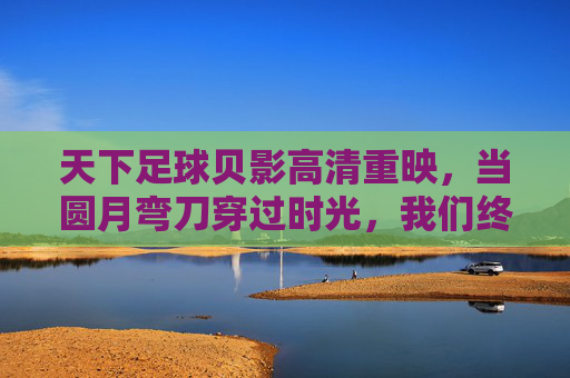 天下足球贝影高清重映，当圆月弯刀穿过时光，我们终于看清了那道不褪色的绿茵传奇，贝影重映，圆月弯刀穿时光，绿茵传奇不褪色
