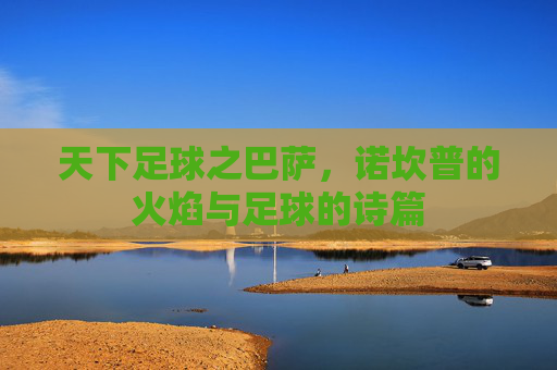 天下足球之巴萨,诺坎普的火焰与足球的诗篇