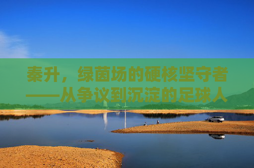 秦升,绿茵场的硬核坚守者——从争议到沉淀的足球人生,秦升,绿茵场硬核坚守者,争议沉淀足球人生