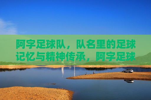 阿字足球队,队名里的足球记忆与精神传承,阿字足球队,队名里的足球记忆与精神传承