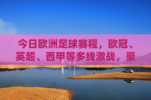 今日欧洲足球赛程,欧冠、英超、西甲等多线激战,豪门对决与关键战役交织,今日欧洲足球赛程,多线激战豪门对决关键战役交织