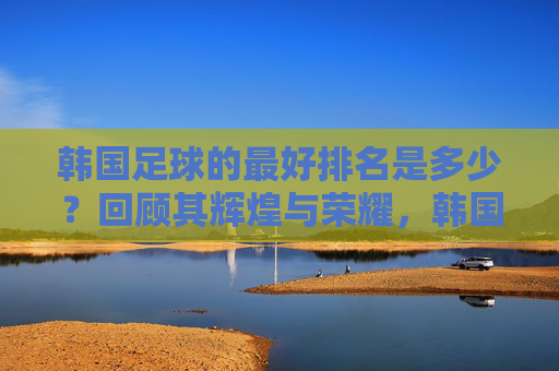 韩国足球的最好排名是多少?回顾其辉煌与荣耀,韩国足球最好排名第4,辉煌与荣耀回顾