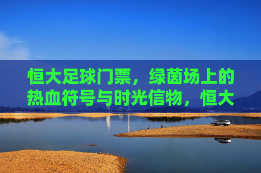 恒大足球门票,绿茵场上的热血符号与时光信物,恒大足球门票,绿茵热血符号与时光信物