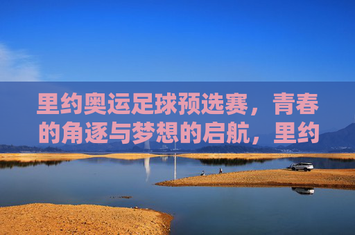 里约奥运足球预选赛，青春的角逐与梦想的启航，里约奥运足球预选赛，青春逐梦，梦想启航