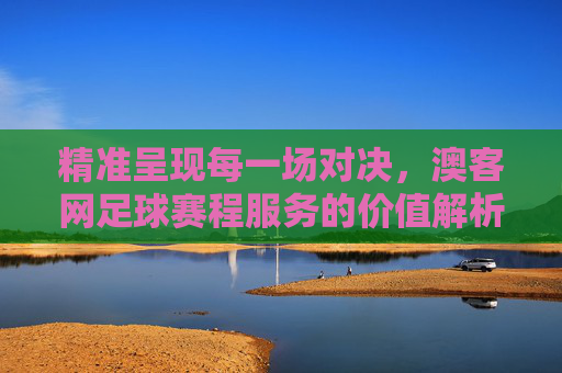精准呈现每一场对决,澳客网足球赛程服务的价值解析,澳客网足球赛程服务,精准呈现对决的价值
