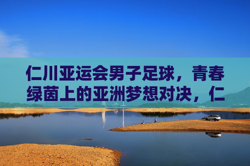 仁川亚运会男子足球，青春绿茵上的亚洲梦想对决，仁川亚运男足，青春绿茵上的亚洲梦想对决