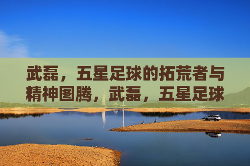 武磊，五星足球的拓荒者与精神图腾，武磊，五星足球的拓荒者与精神图腾