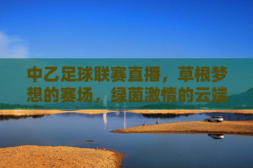 中乙足球联赛直播，草根梦想的赛场，绿茵激情的云端盛宴，中乙直播，草根梦想的云端绿茵盛宴