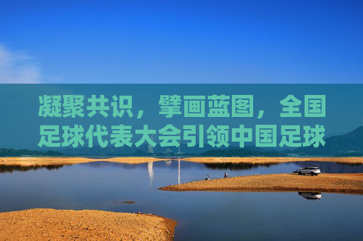 凝聚共识，擘画蓝图，全国足球代表大会引领中国足球新征程，全国足球代表大会凝聚共识擘画蓝图引领中国足球新征程