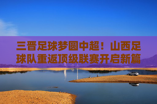 三晋足球梦圆中超!山西足球队重返顶级联赛开启新篇章