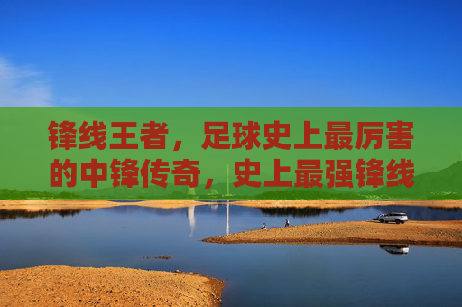 锋线王者,足球史上最厉害的中锋传奇,史上最强锋线王者传奇