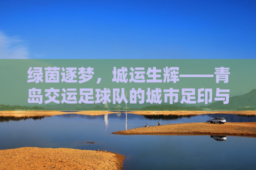 绿茵逐梦,城运生辉——青岛交运足球队的城市足印与拼搏之歌,青岛交运足球队,绿茵逐梦,城运生辉