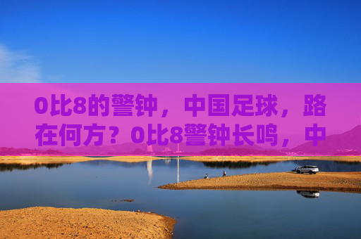 0比8的警钟，中国足球，路在何方？0比8警钟长鸣，中国足球路在何方？