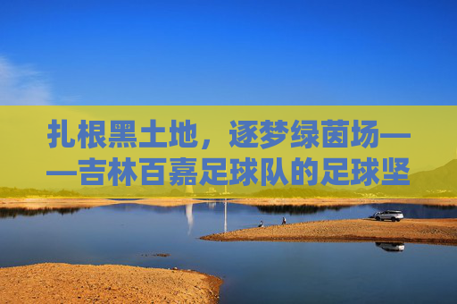 扎根黑土地,逐梦绿茵场——吉林百嘉足球队的足球坚守,扎根黑土地,逐梦绿茵场——吉林百嘉足球队的足球坚守
