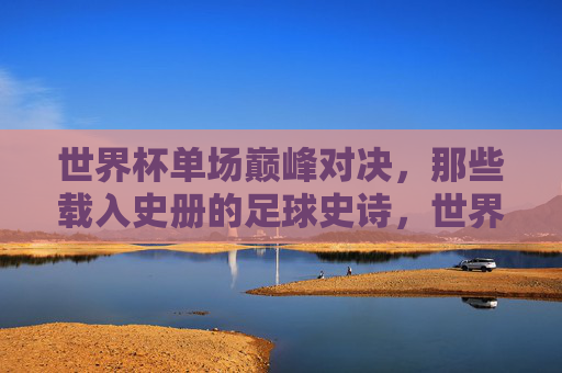 世界杯单场巅峰对决，那些载入史册的足球史诗，世界杯单场巅峰对决，载入史册的足球史诗