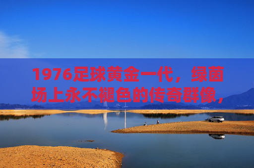 1976足球黄金一代,绿茵场上永不褪色的传奇群像,1976足球黄金一代,绿茵永恒传奇