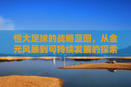 恒大足球的战略蓝图，从金元风暴到可持续发展的探索，恒大足球的战略蓝图，从金元风暴到可持续发展的探索