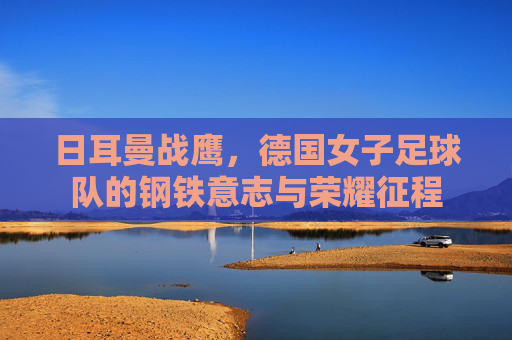 日耳曼战鹰,德国女子足球队的钢铁意志与荣耀征程