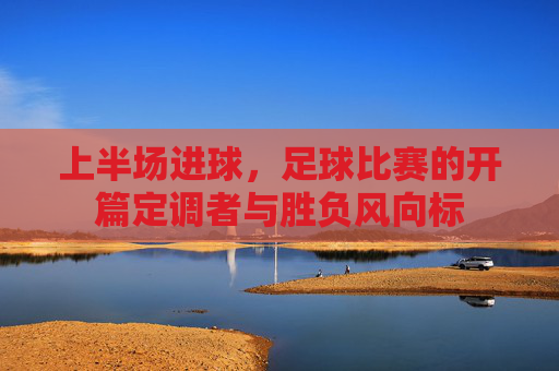 上半场进球,足球比赛的开篇定调者与胜负风向标