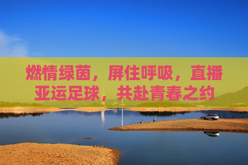 燃情绿茵,屏住呼吸,直播亚运足球,共赴青春之约