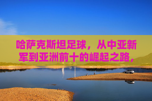 哈萨克斯坦足球，从中亚新军到亚洲前十的崛起之路，哈萨克斯坦足球，从中亚新军到亚洲前十的崛起